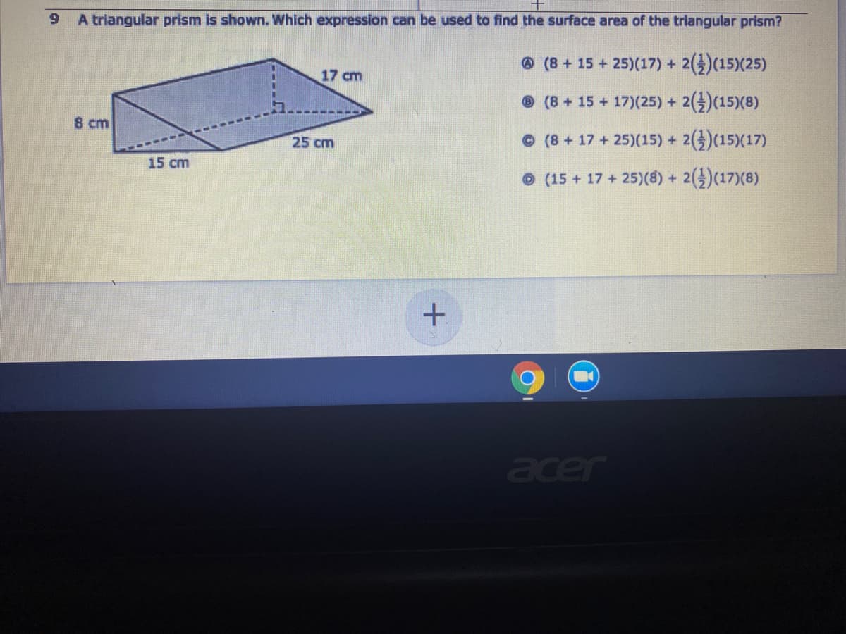 A triangular prism is shown. Which expression can be used to find the surface area of the triangular prism?
O(8+15 +25)(17) +
2(4)(15)(25)
17 cm
O (8+15 +17)(25) +
2(4)(15)(8)
8 cm
25 cm
©(8+17 +25)(15) +
2()(15)(17)
15 cm
O (15 + 17 + 25)(8) + 2()(17)(8)
acer
