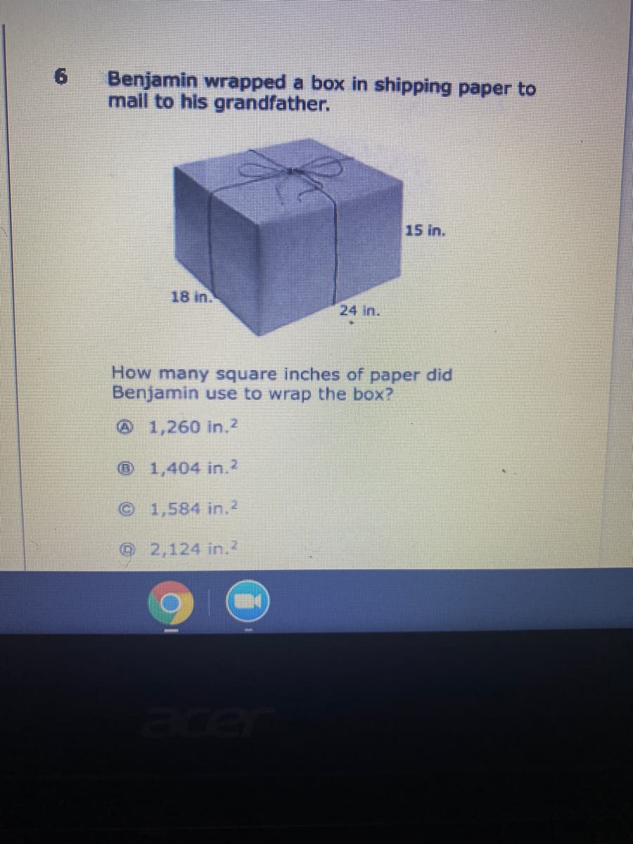 Benjamin wrapped a box in shipping paper to
maill to his grandfather.
15 in.
18 in
24 in.
How many square inches of paper did
Benjamin use to wrap the box?
@1,260 in.2
1,404 in.2
© 1,584 in.2
©2,124 in.2
