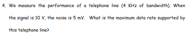 4. We measure the performance of a telephone line (4 KHz of bandwidth). When
the signal is 10 V, the noise is 5 mV. What is the maximum data rate supported by
this telephone line?
