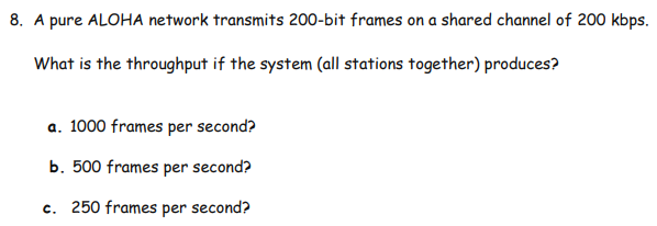 8. A pure ALOHA network transmits 200-bit frames on a shared channel of 200 kbps.
What is the throughput if the system (all stations together) produces?
a. 1000 frames per second?
b. 500 frames per second?
c. 250 frames per second?
