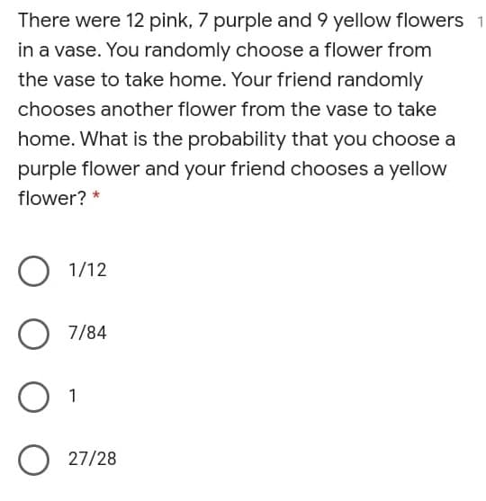 There were 12 pink, 7 purple and 9 yellow flowers
in a vase. You randomly choose a flower from
the vase to take home. Your friend randomly
chooses another flower from the vase to take
home. What is the probability that you choose a
purple flower and your friend chooses a yellow
flower? *
O 1/12
7/84
O 27/28
