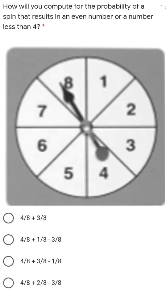 How will you compute for the probability of a
1 p
spin that results in an even number or a number
less than 4? *
7
6.
O 4/8 + 3/8
O 4/8 + 1/8 - 3/8
4/8 + 3/8 - 1/8
O 4/8 + 2/8 - 3/8
2.
