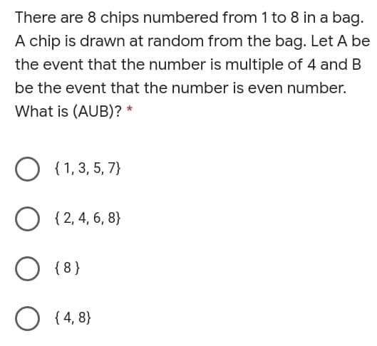 There are 8 chips numbered from 1 to 8 in a bag.
A chip is drawn at random from the bag. Let A be
the event that the number is multiple of 4 and B
be the event that the number is even number.
What is (AUB)? *
O {1,3, 5, 7}
O
{ 2, 4, 6, 8}
O {8}
O (4, 8}
