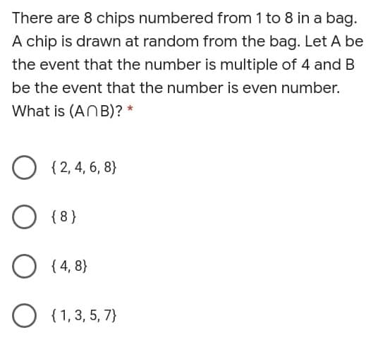 There are 8 chips numbered from 1 to 8 in a bag.
A chip is drawn at random from the bag. Let A be
the event that the number is multiple of 4 and B
be the event that the number is even number.
What is (ANB)? *
O { 2, 4, 6, 8}
O {8}
{ 4, 8}
{ 1,3, 5, 7}
