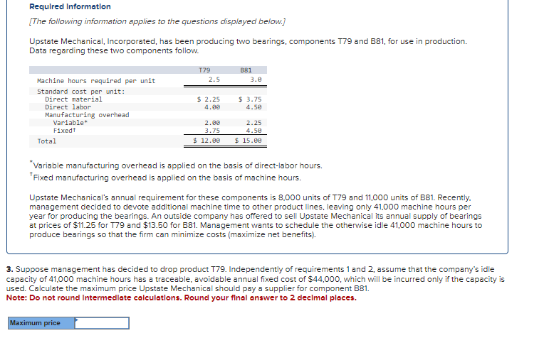 Required Information
[The following information applies to the questions displayed below.]
Upstate Mechanical, Incorporated, has been producing two bearings, components T79 and B81, for use in production.
Data regarding these two components follow.
Machine hours required per unit
Standard cost per unit:
Direct material
Direct labor
Manufacturing overhead
Variable*
Fixedt
Total
T79
2.5
$ 2.25
4.00
2.00
3.75
$ 12.00
Maximum price
881
3.0
$ 3.75
4.50
2.25
4.50
$ 15.00
*Variable manufacturing overhead is applied on the basis of direct-labor hours.
*Fixed manufacturing overhead is applied on the basis of machine hours.
Upstate Mechanical's annual requirement for these components is 8,000 units of T79 and 11,000 units of B81. Recently.
management decided to devote additional machine time to other product lines, leaving only 41,000 machine hours per
year for producing the bearings. An outside company has offered to sell Upstate Mechanical its annual supply of bearings
at prices of $11.25 for T79 and $13.50 for B81. Management wants to schedule the otherwise idle 41,000 machine hours to
produce bearings so that the firm can minimize costs (maximize net benefits).
3. Suppose management has decided to drop product T79. Independently of requirements 1 and 2, assume that the company's idle
capacity of 41,000 machine hours has a traceable, avoidable annual fixed cost of $44,000, which will be incurred only if the capacity is
used. Calculate the maximum price Upstate Mechanical should pay a supplier for component B81.
Note: Do not round Intermediate calculations. Round your final answer to 2 decimal places.