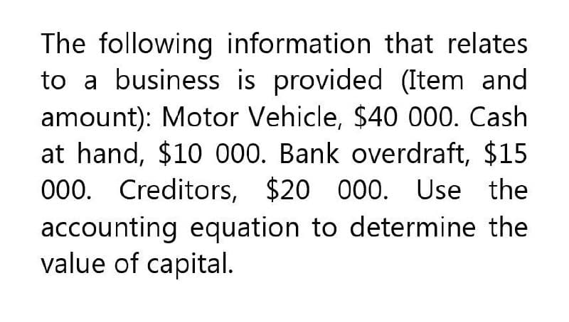 The following information that relates
to a business is provided (Item and
amount): Motor Vehicle, $40 000. Cash
at hand, $10 000. Bank overdraft, $15
000. Creditors, $20 000. Use the
accounting equation to determine the
value of capital.