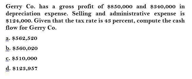 Gerry Co. has a gross profit of $850,000 and $340,000 in
depreciation expense. Selling and administrative expense is
$124,000. Given that the tax rate is 43 percent, compute the cash
flow for Gerry Co.
a. $562,520
b. $560,020
c. $510,000
d. $123,957