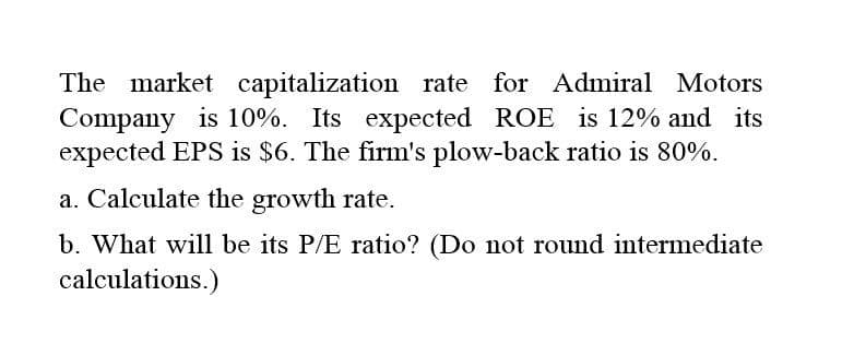 The market capitalization rate for Admiral Motors
Company is 10%. Its expected ROE is 12% and its
expected EPS is $6. The firm's plow-back ratio is 80%.
a. Calculate the growth rate.
b. What will be its P/E ratio? (Do not round intermediate
calculations.)