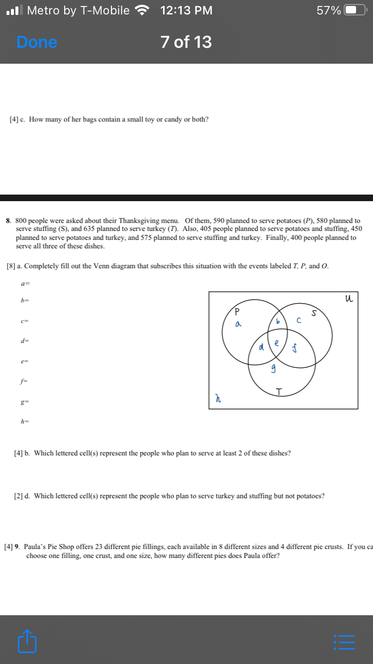 .l Metro by T-Mobile
12:13 PM
57%
Done
7 of 13
[4] c. How many of her bags contain a small toy or candy or both?
8. 800 people were asked about their Thanksgiving menu. Of them, 590 planned to serve potatoes (P), 580 planned to
serve stuffing (S), and 635 planned to serve turkey (T). Also, 405 people planned to serve potatoes and stuffing, 450
planned to serve potatoes and turkey, and 575 planned to serve stuffing and turkey. Finally, 400 people planned to
serve all three of these dishes.
[8] a. Completely fill out the Venn diagram that subscribes this situation with the events labeled T, P, and O.
a=
b=
c=
a
d=
e
e=
f=
g=
h=
[4] b. Which lettered cell(s) represent the people who plan to serve at least 2 of these dishes?
[2] d. Which lettered cell(s) represent the people who plan to serve turkey and stuffing but not potatoes?
[4] 9. Paula's Pie Shop offers 23 different pie fillings, each available in 8 different sizes and 4 different pie crusts. If you ca
choose one filling, one crust, and one size, how many different pies does Paula offer?
!!!
