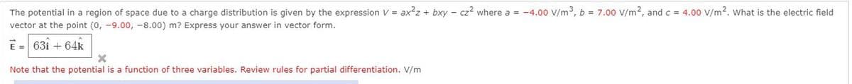 The potential in a region of space due to a charge distribution is given by the expression V = ax?z + bxy - cz? where a = -4.00 V/m3, b = 7.00 V/m2, and c = 4.00 V/m2. what is the electric field
vector at the point (0, -9.00, -8.00) m? Express your answer in vector form.
E = 63i + 64k
Note that the potential is a function of three variables. Review rules for partial differentiation. V/m
