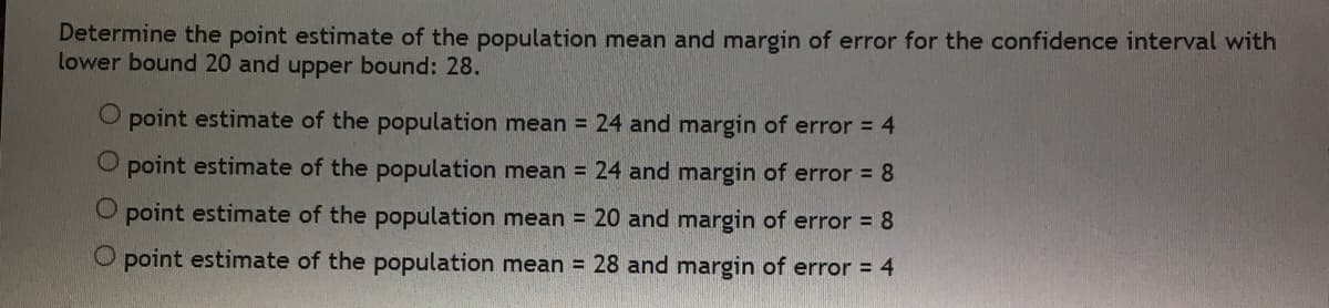 Determine the point estimate of the population mean and margin of error for the confidence interval with
lower bound 20 and upper bound: 28.
O point estimate of the population mean = 24 and margin of error = 4
O point estimate of the population mean = 24 and margin of error = 8
O point estimate of the population mean = 20 and margin of error = 8
O point estimate of the population mean = 28 and margin of error = 4
