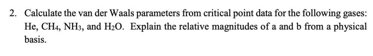 2. Calculate the van der Waals parameters from critical point data for the following gases:
He, CH4, NH3, and H₂O. Explain the relative magnitudes of a and b from a physical
basis.