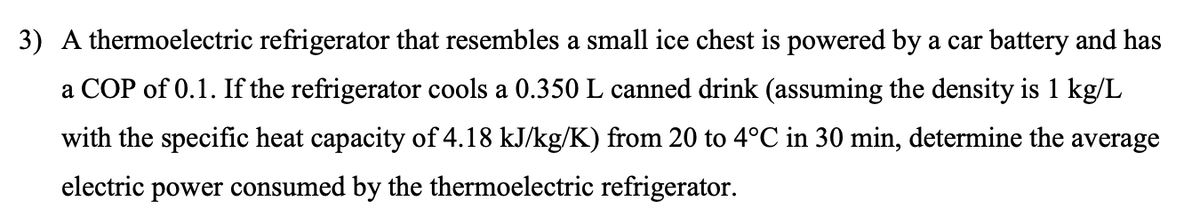 3) A thermoelectric refrigerator that resembles a small ice chest is powered by a car battery and has
a COP of 0.1. If the refrigerator cools a 0.350 L canned drink (assuming the density is 1 kg/L
with the specific heat capacity of 4.18 kJ/kg/K) from 20 to 4°C in 30 min, determine the average
electric power consumed by the thermoelectric refrigerator.