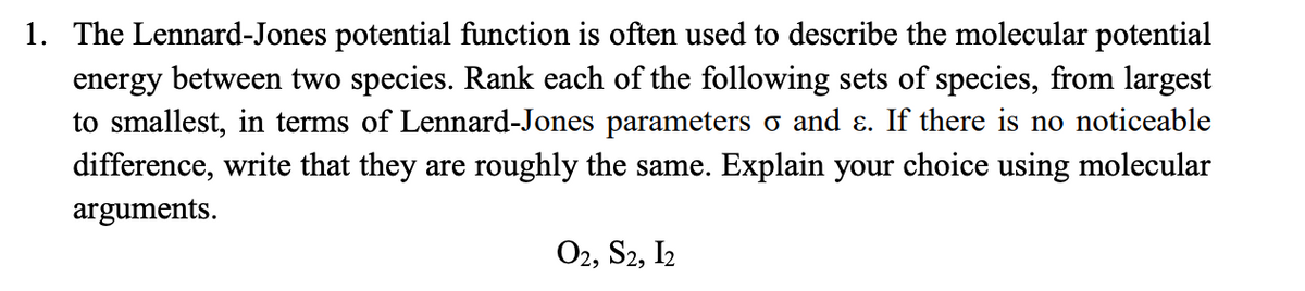 1. The Lennard-Jones potential function is often used to describe the molecular potential
energy between two species. Rank each of the following sets of species, from largest
to smallest, in terms of Lennard-Jones parameters o and &. If there is no noticeable
difference, write that they are roughly the same. Explain your choice using molecular
arguments.
O2, S2, I2