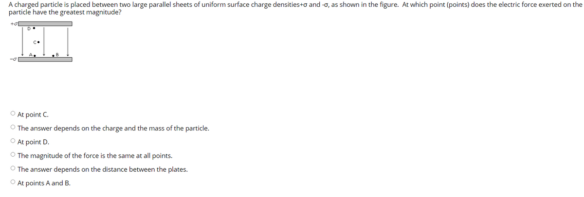 A charged particle is placed between two large parallel sheets of uniform surface charge densities+o and -o, as shown in the figure. At which point (points) does the electric force exerted on the
particle have the greatest magnitude?
+o
A.
B
O At point C.
O The answer depends on the charge and the mass of the particle.
O At point D.
O The magnitude of the force is the same at all points.
O The answer depends on the distance between the plates.
O At points A and B.
