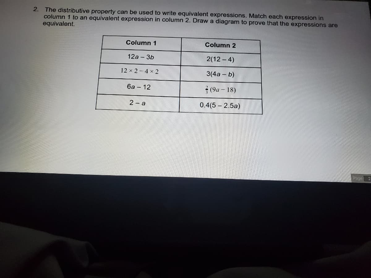 2. The distributive property can be used to write equivalent expressions. Match each expression in
column 1 to an equivalent expression in column 2. Draw a diagram to prove that the expressions are
equivalent.
Column 1
Column 2
12a - 3b
2(12 - 4)
12 x 2-4 x 2
3(4a – b)
6a – 12
(9a – 18)
2 - a
0.4(5 – 2.5a)
Page
