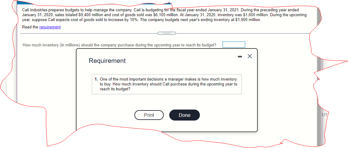 Cali Industries prepares budgets to help manage the company. Cali is budgeting for the fiscal year ended January 31, 2021. During the preceding year ended
January 31, 2020, sales totaled $9,400 million and cost of goods sold was $6,100 million. At January 31, 2020, inventory was S1,600 million. During the upcoming
year, suppose Cali expects cost of goods sold to increase by 10%. The company budgets next year's ending inventory at $1,900 million.
Read the reguirement.
.....
How much inventory (in millions) should the company purchase during the upcoming year to reach its budget?
Requirement
1. One of the most important decisions a manager makes is how much inventory
to buy. How much inventory should Cali purchase during the upcoming year to
reach its budget?
Print
Done
