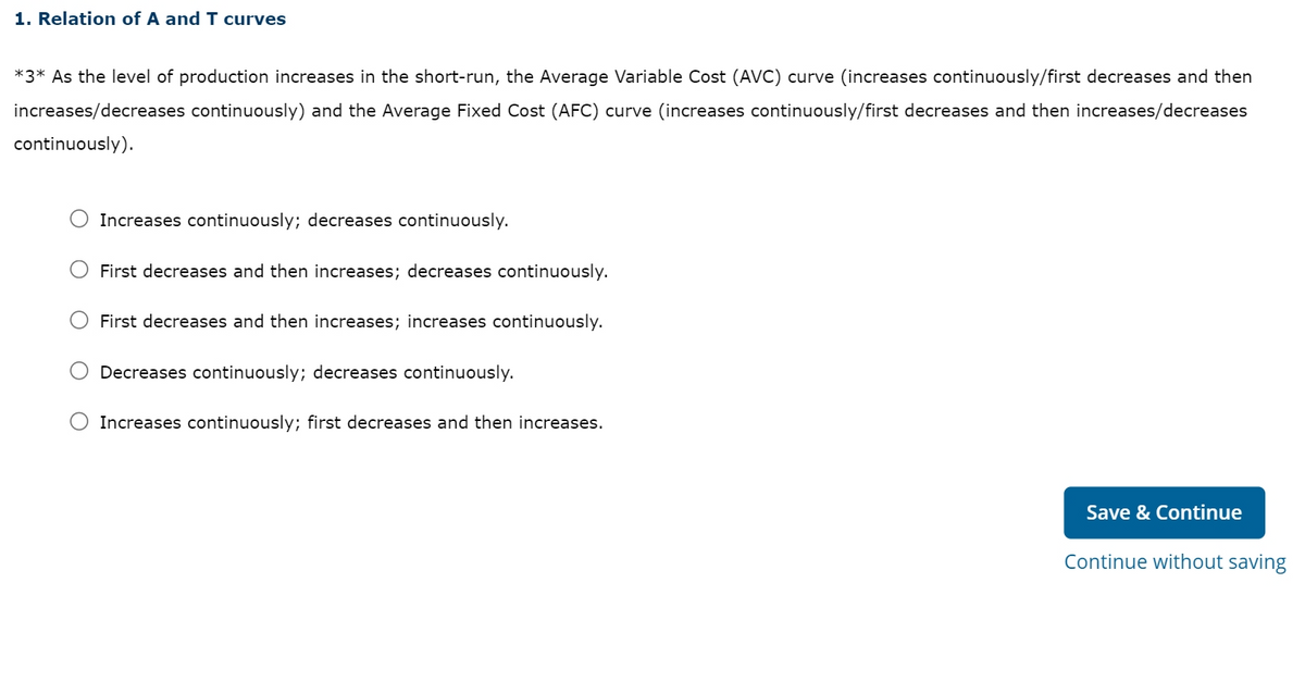 1. Relation of A and I curves
*3* As the level of production increases in the short-run, the Average Variable Cost (AVC) curve (increases continuously/first decreases and then
increases/decreases continuously) and the Average Fixed Cost (AFC) curve (increases continuously/first decreases and then increases/decreases
continuously).
Increases continuously; decreases continuously.
First decreases and then increases; decreases continuously.
First decreases and then increases; increases continuously.
Decreases continuously; decreases continuously.
Increases continuously; first decreases and then increases.
Save & Continue
Continue without saving
