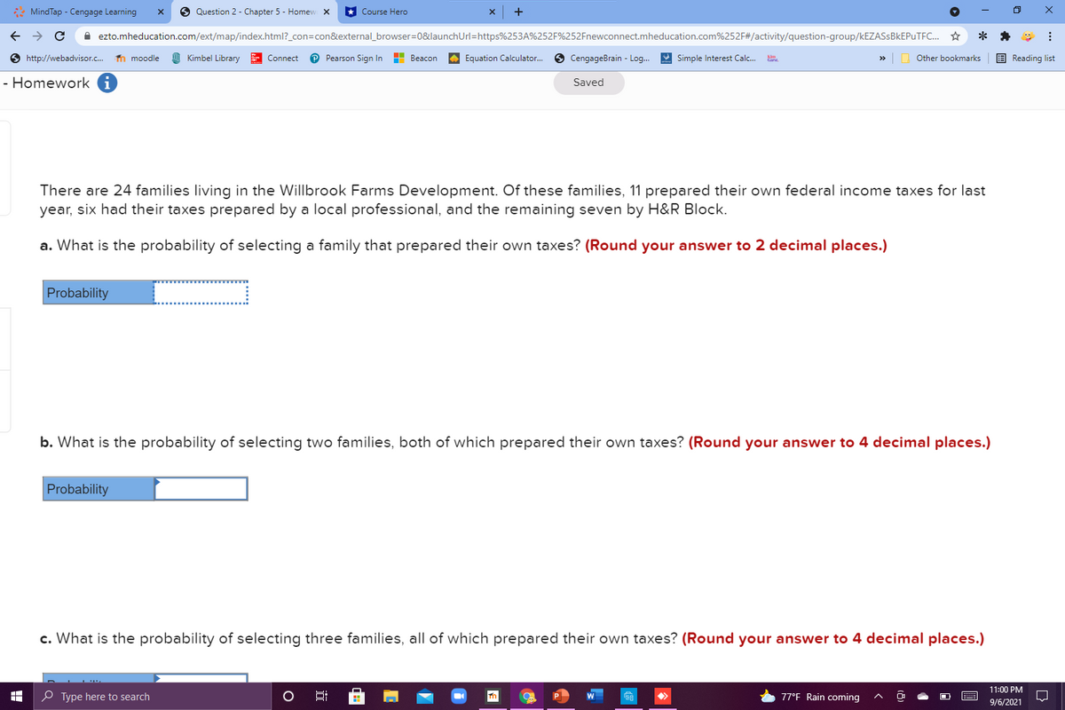 : MindTap - Cengage Learning
6 Question 2 - Chapter 5 - Homew X
* Course Hero
A ezto.mheducation.com/ext/map/index.html?_con=con&external_browser=0&launchUrl=https%253A%252F%252Fnewconnect.mheducation.com%252F#/activity/question-group/KEZASSBKEPUTFC..
**
O http://webadvisor.c.
n moodle
Kimbel Library
E Connect
P Pearson Sign In
H Beacon
A Equation Calculator.
O CengageBrain - Log.
A Simple Interest Calc.
E Reading list
Other bookmarks
- Homework
Saved
There are 24 families living in the Willbrook Farms Development. Of these families, 11 prepared their own federal income taxes for last
year, six had their taxes prepared by a local professional, and the remaining seven by H&R Block.
a. What is the probability of selecting a family that prepared their own taxes? (Round your answer to 2 decimal places.)
Probability
b. What is the probability of selecting two families, both of which prepared their own taxes? (Round your answer to 4 decimal places.)
Probability
c. What is the probability of selecting three families, all of which prepared their own taxes? (Round your answer to 4 decimal places.)
11:00 PM
O Type here to search
77°F Rain coming
9/6/2021
