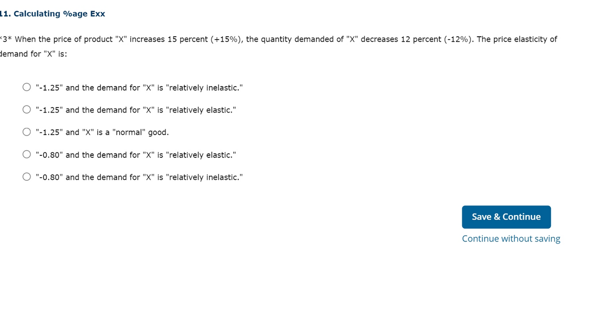 11. Calculating %age Exx
*3* When the price of product "X" increases 15 percent (+15%), the quantity demanded of "X" decreases 12 percent (-12%). The price elasticity of
demand for "X" is:
O "-1.25" and the demand for "X" is "relatively inelastic."
"-1.25" and the demand for "X" is "relatively elastic."
O "-1.25" and "X" is a "normal" good.
O "-0.80" and the demand for "X" is "relatively elastic."
O "-0.80" and the demand for "X" is "relatively inelastic."
Save & Continue
Continue without saving
