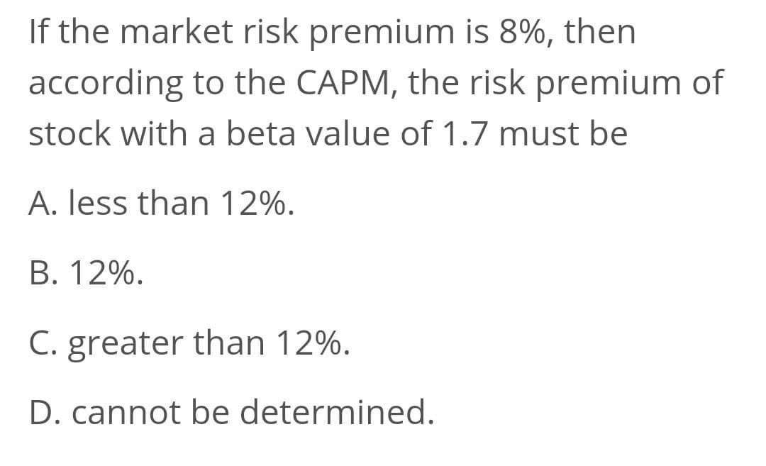 If the market risk premium is 8%, then
according to the CAPM, the risk premium of
stock with a beta value of 1.7 must be
A. less than 12%.
В. 12%.
C. greater than 12%.
D. cannot be determined.
