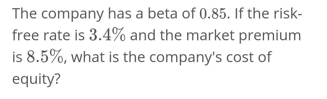 The company has a beta of 0.85. If the risk-
free rate is 3.4% and the market premium
is 8.5%, what is the company's cost of
equity?
