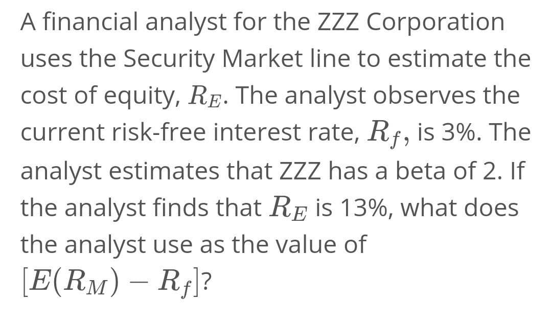 A financial analyst for the ZZZ Corporation
uses the Security Market line to estimate the
cost of equity, Re. The analyst observes the
current risk-free interest rate, Rf, is 3%. The
analyst estimates that ZZ has a beta of 2. If
the analyst finds that RE is 13%, what does
the analyst use as the value of
[E(RM) – R¡]?
-
