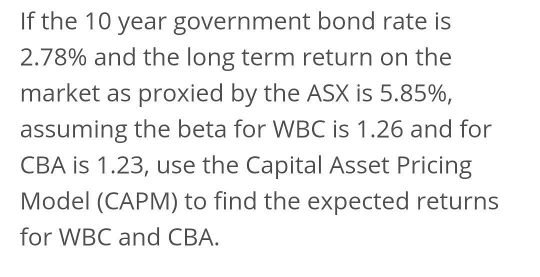 If the 10 year government bond rate is
2.78% and the long term return on the
market as proxied by the ASX is 5.85%,
assuming the beta for WBC is 1.26 and for
CBA is 1.23, use the Capital Asset Pricing
Model (CAPM) to find the expected returns
for WBC and CBA.
