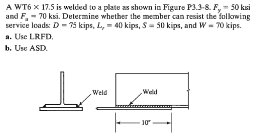 A WT6 x 17.5 is welded to a plate as shown in Figure P3.3-8. F, = 50 ksi
and F = 70 ksi. Determine whether the member can resist the following
service loads: D = 75 kips, L, = 40 kips, S = 50 kips, and W = 70 kips.
a. Use LRFD.
b. Use ASD.
Weld
Weld
10"
