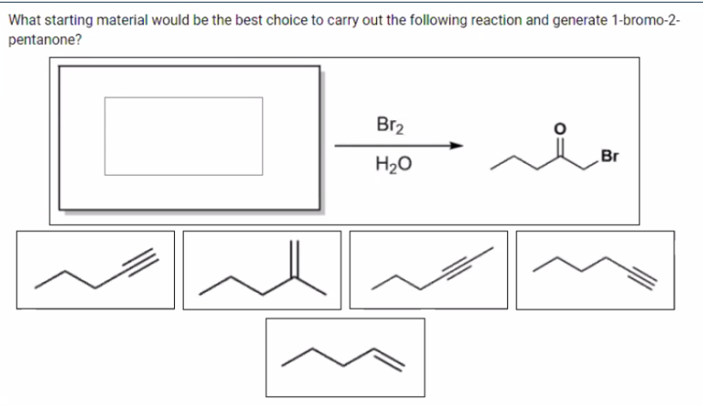 What starting material would be the best choice to carry out the following reaction and generate 1-bromo-2-
pentanone?
Br2
Br
H20
