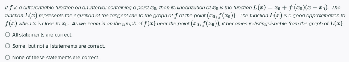 If f is a differentiable function on an interval containing a point x0, then its linearization at xo is the function L(x) = x0 + f'(xo)(x – xo). The
function L(x) represents the equation of the tangent line to the graph of f at the point (xo,f (xo}). The function L(x) is a good approximation to
f (x) when x is close to xo. As we zoom in on the graph of f(x) near the point (xo, f(xo}), it becomes indistinguishable from the graph of L(x).
O All statements are correct.
Some, but not all statements are correct.
O None of these statements are correct.
