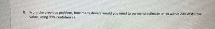 8. From the previous problem, how many drivers would you need to survey to estimate a to within 20% of its true
value, using 99% confidence?
