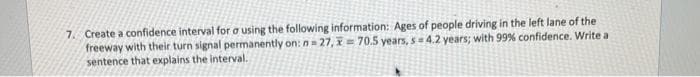 7. Create a confidence interval for o using the following information: Ages of people driving in the left lane of the
freeway with their turn signal permanently on: n= 27, = 70.5 years, s=4.2 years; with 99% confidence. Write a
sentence that explains the interval.
