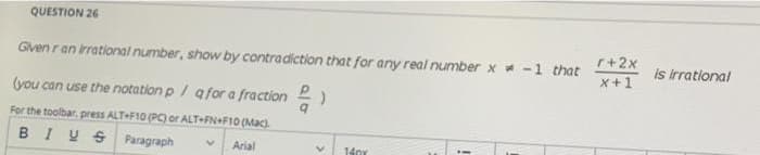 QUESTION 26
r+2x
x+1
Is Irrational
Given ran irrational number, show by contradiction that for any real number x -1 that
(you can use the notation p/ afor a fraction )
For the toolbar, press ALT F10 (PC) or ALT FN+F10 (Mac).
BIUS Paragraph
1401
Arial
