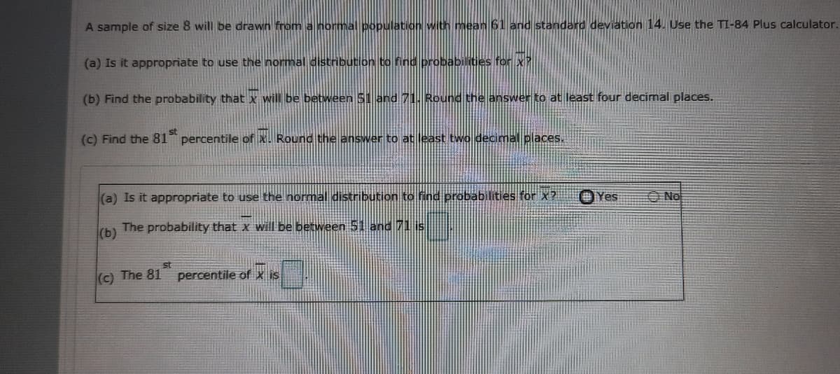 A sample of size 8 will be drawn from a normal population with mean 61 and standard deviation 14. Use the TI-84 Plus calculator.
(a) Is it appropriate to use the normal distribution to find probabilities for x
(b) Find the probability that x will be between 51 and 71. Round the enswer to at least four decimal places.
st
(c) Find the 81 percentile of x. Round the answer to at least two decimal places.
(a) Is it appropriate to use the normal distribution to find probabilities for x? OYes
O No
(b)
The probability that x will be between 51 and 71 is
st
(c) The 81 percentile of x is
