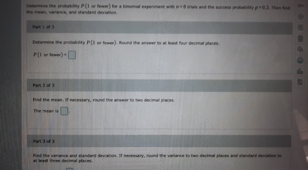 Determine the probability P(1 or fewer) for a binomial experiment withn38 trials and the success probability p 0.3. Then find
the mean, variance, and standard deviation.
On
Part 1 of 3
Determine the probability P(1 or fewer). Round the answer to at least four decimal places.
P(1 or fewer) =
Part 2 of 3
Find the mean. If necessary, round the answer to two decimal places.
The mean is
Part 3 of 3
Find the variance and standard deviation. If necessary, round the variance to two decimal places and standard deviation to
at least three decimal places.
