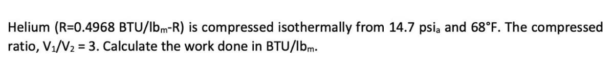 Helium (R=0.4968 BTU/lbm-R) is compressed isothermally from 14.7 psia and 68°F. The compressed
ratio, V₁/V₂ = 3. Calculate the work done in BTU/lbm.