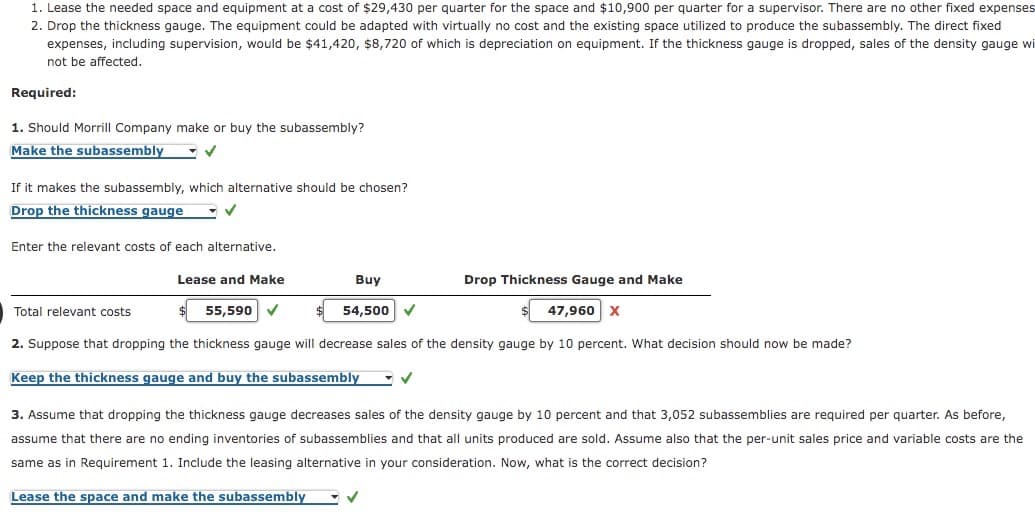 1. Lease the needed space and equipment at a cost of $29,430 per quarter for the space and $10,900 per quarter for a supervisor. There are no other fixed expenses
2. Drop the thickness gauge. The equipment could be adapted with virtually no cost and the existing space utilized to produce the subassembly. The direct fixed
expenses, including supervision, would be $41,420, $8,720 of which is depreciation on equipment. If the thickness gauge is dropped, sales of the density gauge wi
not be affected.
Required:
1. Should Morrll Company make or buy the subassembly?
Make the subassembly
If it makes the subassembly, which alternative should be chosen?
Drop the thickness gauge
Enter the relevant costs of each alternative.
Lease and Make
Buy
Drop Thickness Gauge and Make
Total relevant costs
55,590
54,500
47,960 x
2. Suppose that dropping the thickness gauge will decrease sales of the density gauge by 10 percent. What decision should now be made?
Keep the thickness gauge and buy the subassembly
3. Assume that dropping the thickness gauge decreases sales of the density gauge by 10 percent and that 3,052 subassemblies are required per quarter. As before,
assume that there are no ending inventories of subassemblies and that all units produced are sold. Assume also that the per-unit sales price and variable costs are the
same as in Requirement
Include the leasing alternative in your consider
ion. Now, what is the correct decision?
Lease the space and make the subassembly
