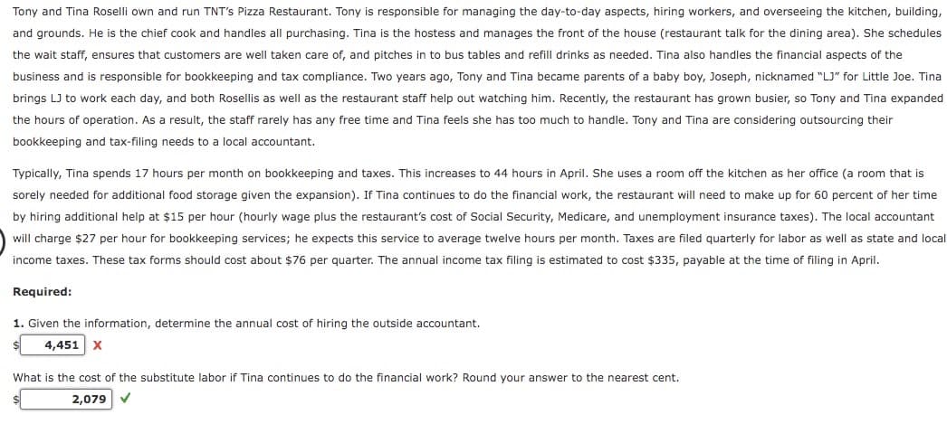 Tony and Tina Roselli own and run TNT's Pizza Restaurant. Tony is responsible for managing the day-to-day aspects, hiring workers, and overseeing the kitchen, building,
and grounds. He is the chief cook and handles all purchasing. Tina is the hostess and manages the front of the house (restaurant talk for the dining area). She schedules
the wait staff, ensures that customers are well taken care of, and pitches in to bus tables and refill drinks as needed. Tina also handles the financial aspects of the
business and is responsible for bookkeeping and tax compliance. Two years ago, Tony and Tina became parents of a baby boy, Joseph, nicknamed "LJ" for Little Joe. Tina
brings LJ to work each day, and both Rosellis as well as the restaurant staff help out watching him. Recently, the restaurant has grown busier, so Tony and Tina expanded
the hours of operation. As a result, the staff rarely has any free time and Tina feels she has too much to handle. Tony and Tina are considering outsourcing their
bookkeeping and tax-filing needs to a local accountant.
Typically, Tina spends 17 hours per month on bookkeeping and taxes. This increases to 44 hours in April. She uses a room off the kitchen as her office (a room that is
sorely needed for additional food storage given the expansion). If Tina continues to do the financial work, the restaurant will need to make up for 60 percent of her time
by hiring additional help at $15 per hour (hourly wage plus the restaurant's cost of Social Security, Medicare, and unemployment insurance taxes). The local accountant
will charge $27 per hour for bookkeeping services; he expects this service to average twelve hours per month. Taxes are filed quarterly for labor as well as state and local
income taxes. These tax forms should cost about $76 per quarter. The annual income tax filing is estimated to cost $335, payable at the time of filing in April.
Required:
1. Given the information, determine the annual cost of hiring the outside accountant.
4,451 X
What is the cost of the substitute labor if Tina continues to do the financial work? Round your answer to the nearest cent.
2,079
