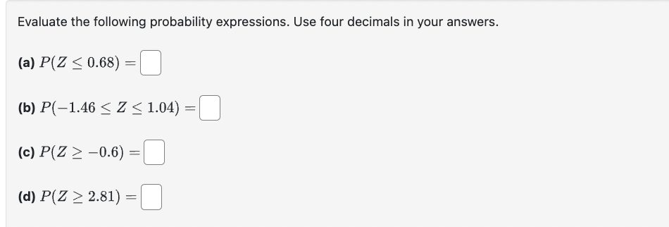 Evaluate the following probability expressions. Use four decimals in your answers.
(a) P(Z ≤ 0.68)
=
(b) P(−1.46 ≤ Z ≤ 1.04) = ☐
(c) P(Z > -0.6)
==
(d) P(Z 2.81)
=