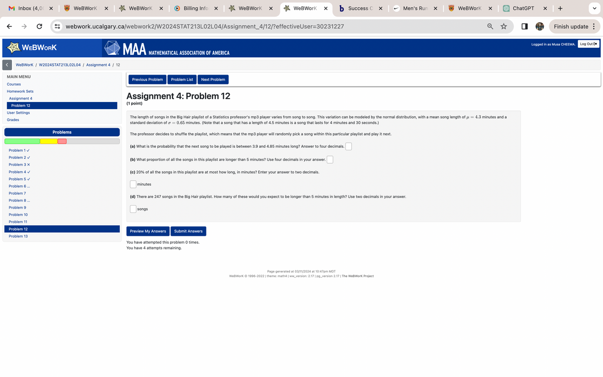 M Inbox (4,00
←
<
→
C
☑
WeBWorK ✓
WeBWorK
WEBWORK
Billing Infor
WeBWorK
WeBWorK ☑ b Success C ☑
Men's Run ×
WeBWorK
ChatGPT
✓
webwork.ucalgary.ca/webwork2/W2024STAT213L02L04/Assignment_4/12/?effective User=30231227
WeBWorK / W2024STAT213L02L04/ Assignment 4 / 12
MAIN MENU
Courses
Homework Sets
Assignment 4
Problem 12
User Settings
Grades
Problem 1 ✓
Problem 2 ✓
Problem 3 x
Problem 4 ✓
Problems
MAA
MATHEMATICAL ASSOCIATION OF AMERICA
Previous Problem Problem List Next Problem
Assignment 4: Problem 12
(1 point)
The length of songs in the Big Hair playlist of a Statistics professor's mp3 player varies from song to song. This variation can be modeled by the normal distribution, with a mean song length of μ = 4.3 minutes and a
standard deviation of σ = 0.65 minutes. (Note that a song that has a length of 4.5 minutes is a song that lasts for 4 minutes and 30 seconds.)
The professor decides to shuffle the playlist, which means that the mp3 player will randomly pick a song within this particular playlist and play it next.
(a) What is the probability that the next song to be played is between 3.9 and 4.85 minutes long? Answer to four decimals.
(b) What proportion of all the songs in this playlist are longer than 5 minutes? Use four decimals in your answer.
(c) 20% of all the songs in this playlist are at most how long, in minutes? Enter your answer to two decimals.
Problem 5 ✓
Problem 6 ...
Problem 7
Problem 8 ...
Problem 9
minutes
(d) There are 247 songs in the Big Hair playlist. How many of these would you expect to be longer than 5 minutes in length? Use two decimals in your answer.
songs
Problem 10
Problem 11
Problem 12
Problem 13
Preview My Answers Submit Answers
You have attempted this problem 0 times.
You have 4 attempts remaining.
Page generated at 03/11/2024 at 10:47pm MDT
WeBWorK © 1996-2022 | theme: math4 | ww_version: 2.17 | pg_version 2.17 | The WeBWorK Project
Finish update:
Logged in as Musa CHEEMA.
Log Out [+>