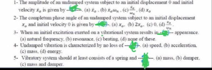 1- The amplitude of an undamped system subject to an initial displacement 0 and initial
velocity x, is given by --- (a) ż₁. (b) x₂. (c), (d) x,
2- The completum phase angle of an undamped system subject to an initial displacement
x, and initial velocity 0 is given by (a) x, (b) 2x. (c) 0, (d)
3- When an initial excitation exerted on a vibrational system results in
(a) natural frequency. (b) resonance, (c) beating. (d) none of these.
4- Undamped vibration is characterized by no loss of
(c) mass, (d) energy.
5- Vibratory system should at least consists of a spring and
(c) mass and damper.
appearance.
(a) speed. (b) acceleration.
(a) mass. (b) damper.