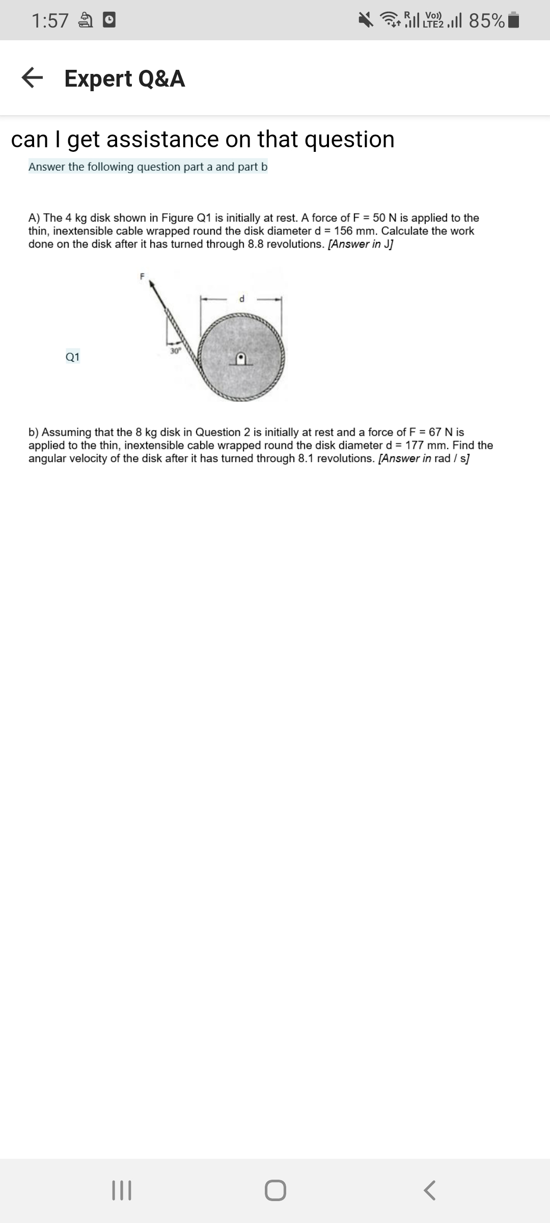 RI Vo)
1:57 a O
3 ill LYE2 .ill 85%
E Expert Q&A
can I get assistance on that question
Answer the following question part a and part b
A) The 4 kg disk shown in Figure Q1 is initially at rest. A force of F = 50 N is applied to the
thin, inextensible cable wrapped round the disk diameter d = 156 mm. Calculate the work
done on the disk after it has turned through 8.8 revolutions. [Answer in J]
30
Q1
b) Assuming that the 8 kg disk in Question 2 is initially at rest and a force of F = 67 N is
applied to the thin, inextensible cable wrapped round the disk diameter d = 177 mm. Find the
angular velocity of the disk after it has turned through 8.1 revolutions. [Answer in rad / s]
II
