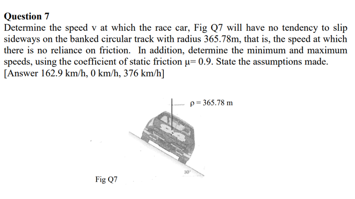 Question 7
Determine the speed v at which the race car, Fig Q7 will have no tendency to slip
sideways on the banked circular track with radius 365.78m, that is, the speed at which
there is no reliance on friction. In addition, determine the minimum and maximum
speeds, using the coefficient of static friction u= 0.9. State the assumptions made.
[Answer 162.9 km/h, 0 km/h, 376 km/h]
p = 365.78 m
30
Fig Q7
