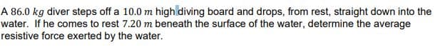 A 86.0 kg diver steps off a 10.0 m high diving board and drops, from rest, straight down into the
water. If he comes to rest 7.20 m beneath the surface of the water, determine the average
resistive force exerted by the water.
