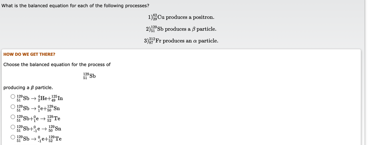 What is the balanced equation for each of the following processes?
1)Cu produces a positron.
2)29 Sb produces a ß particle.
)51
3)Fr produces an a particle.
212
87
HOW DO WE GET THERE?
Choose the balanced equation for the process of
129 Sb
51
producing a B particle.
In
Sb → He+9
125
129
51
129 Sb → e+50 Sn
129
51
Sb+°e→ 129 Te
Sb+e → sSn
Sb → e+"Te
129 Sn
129
51
50
129
51
129.
52
