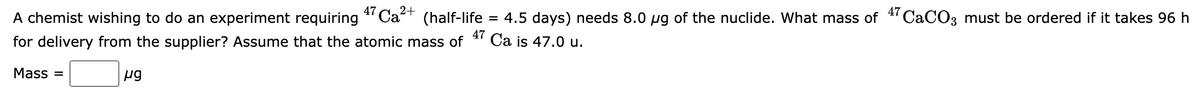 A chemist wishing to do an experiment requiring
47 Ca2+
4.5 days) needs 8.0 ug of the nuclide. What mass of 4 CACO3 must be ordered if it takes 96 h
Ca is 47.0 u.
(half-life
47
for delivery from the supplier? Assume that the atomic mass of
Mass =
