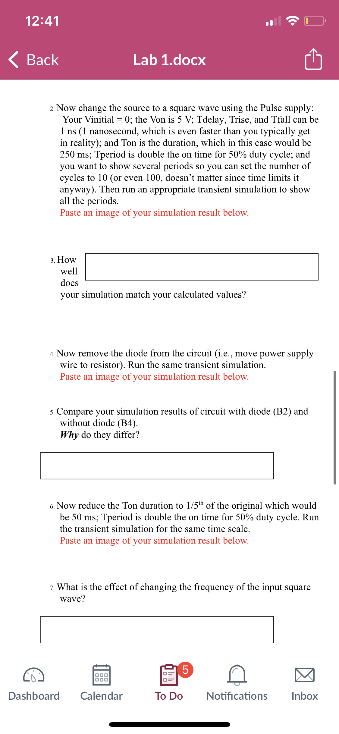 12:41
Back
Lab 1.docx
2. Now change the source to a square wave using the Pulse supply:
Your Vinitial = 0; the Von is 5 V; Tdelay, Trise, and Tfall can be
1 ns (1 nanosecond, which is even faster than you typically get
in reality); and Ton is the duration, which in this case would be
250 ms; Tperiod is double the on time for 50% duty cycle; and
you want to show several periods so you can set the number of
cycles to 10 (or even 100, doesn't matter since time limits it
anyway). Then run an appropriate transient simulation to show
all the periods.
Paste an image of your simulation result below.
3. How
well
does
your simulation match your calculated values?
4. Now remove the diode from the circuit (i.e., move power supply
wire to resistor). Run the same transient simulation.
Paste an image of your simulation result below.
5. Compare your simulation results of circuit with diode (B2) and
without diode (B4).
Why do they differ?
6. Now reduce the Ton duration to 1/5th of the original which would
be 50 ms; Tperiod is double the on time for 50% duty cycle. Run
the transient simulation for the same time scale.
Paste an image of your simulation result below.
7. What is the effect of changing the frequency of the input square
wave?
000
ooo
5
LO
Dashboard Calendar
To Do Notifications
Inbox