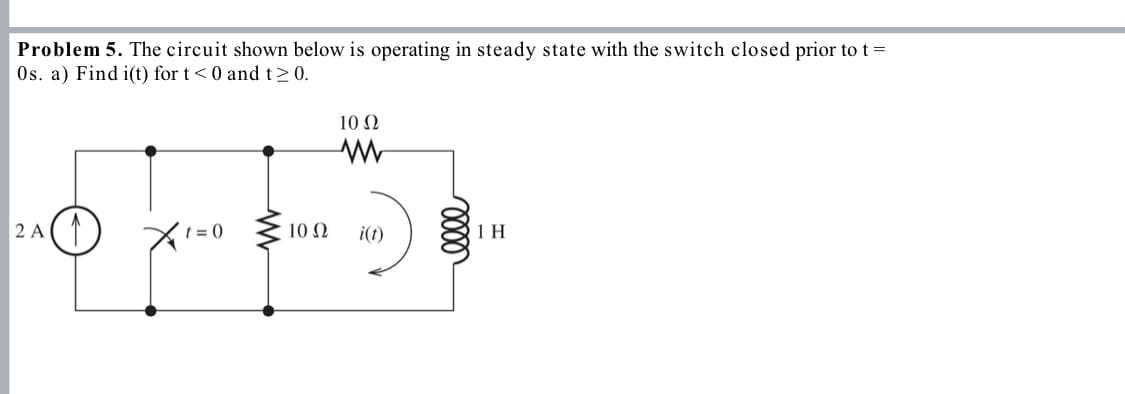 Problem 5. The circuit shown below is operating in steady state with the switch closed prior to t =
Os. a) Find i(t) for t<0 and t≥ 0.
10 Ω
W
2 A ↑
t=0
10 Ω
i(t)
0000
1 H