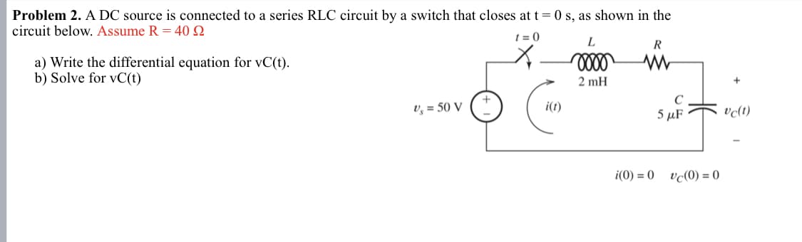 Problem 2. A DC source is connected to a series RLC circuit by a switch that closes at t = 0 s, as shown in the
circuit below. Assume R = 40 2
t=0
a) Write the differential equation for vC(t).
b) Solve for vC(t)
L
R
w
2 mH
V₁ = 50 V
C
i(t)
5 μF
i(0)=0
vc(0) = 0
vc(t)